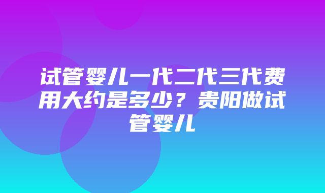 试管婴儿一代二代三代费用大约是多少？贵阳做试管婴儿