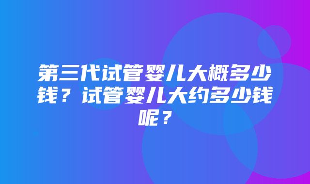 第三代试管婴儿大概多少钱？试管婴儿大约多少钱呢？