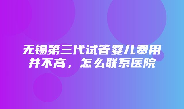 无锡第三代试管婴儿费用并不高，怎么联系医院