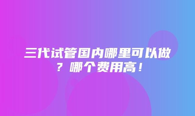 三代试管国内哪里可以做？哪个费用高！