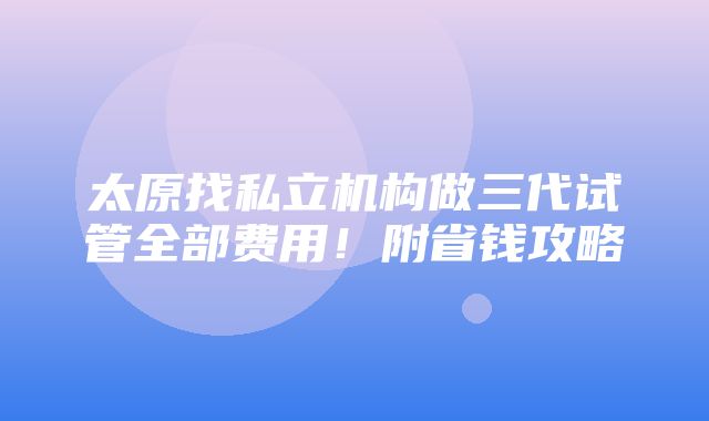 太原找私立机构做三代试管全部费用！附省钱攻略