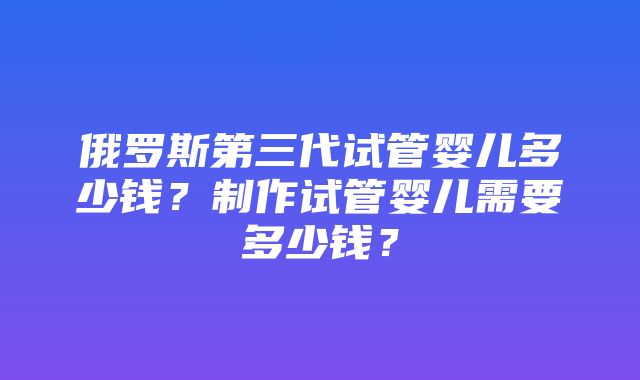 俄罗斯第三代试管婴儿多少钱？制作试管婴儿需要多少钱？