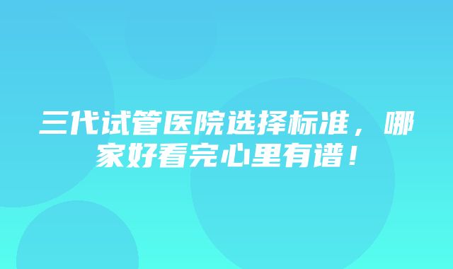 三代试管医院选择标准，哪家好看完心里有谱！