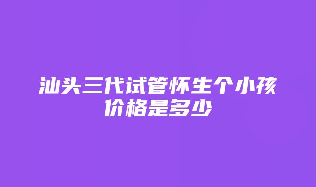 汕头三代试管怀生个小孩价格是多少