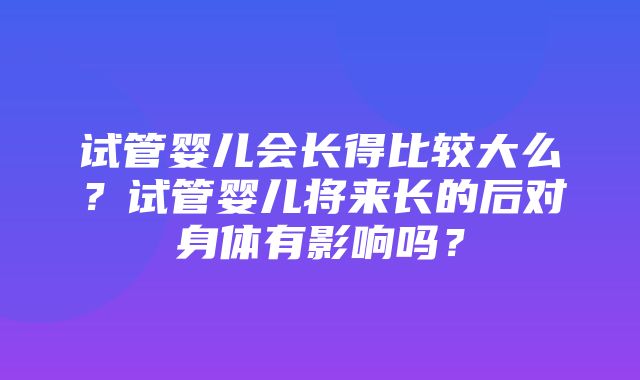 试管婴儿会长得比较大么？试管婴儿将来长的后对身体有影响吗？