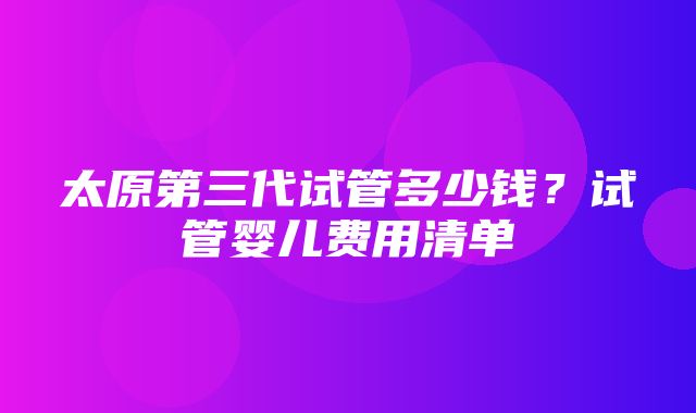 太原第三代试管多少钱？试管婴儿费用清单