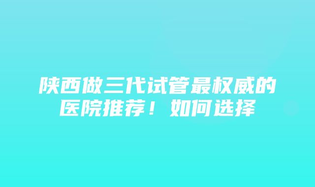 陕西做三代试管最权威的医院推荐！如何选择