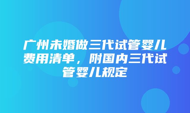 广州未婚做三代试管婴儿费用清单，附国内三代试管婴儿规定