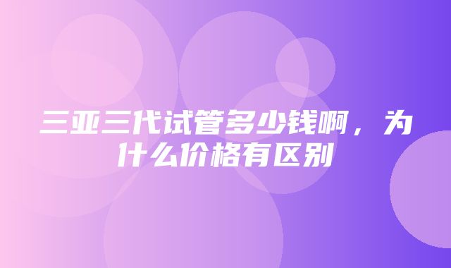 三亚三代试管多少钱啊，为什么价格有区别