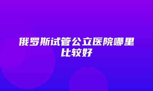 俄罗斯试管公立医院哪里比较好