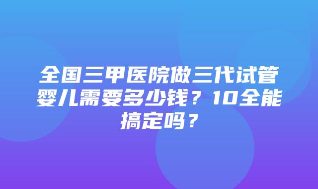 全国三甲医院做三代试管婴儿需要多少钱？10全能搞定吗？