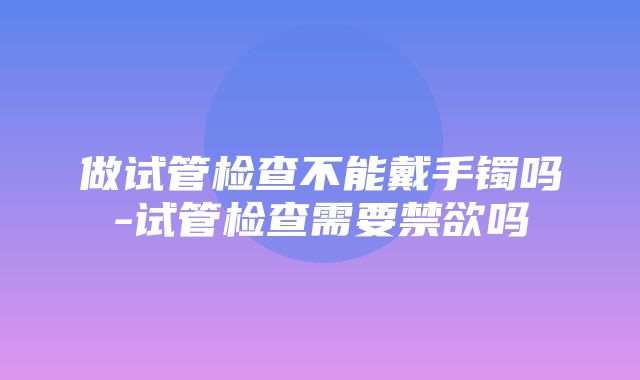 做试管检查不能戴手镯吗-试管检查需要禁欲吗