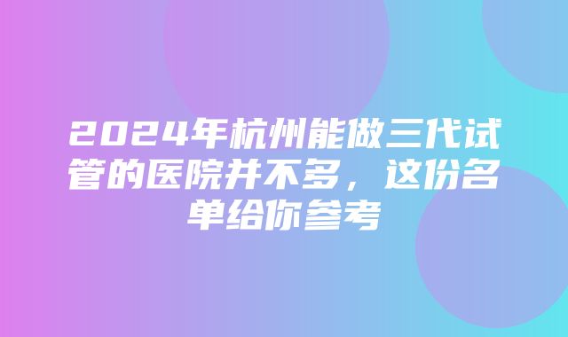 2024年杭州能做三代试管的医院并不多，这份名单给你参考