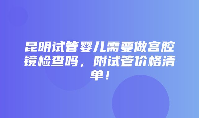 昆明试管婴儿需要做宫腔镜检查吗，附试管价格清单！