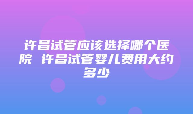 许昌试管应该选择哪个医院 许昌试管婴儿费用大约多少