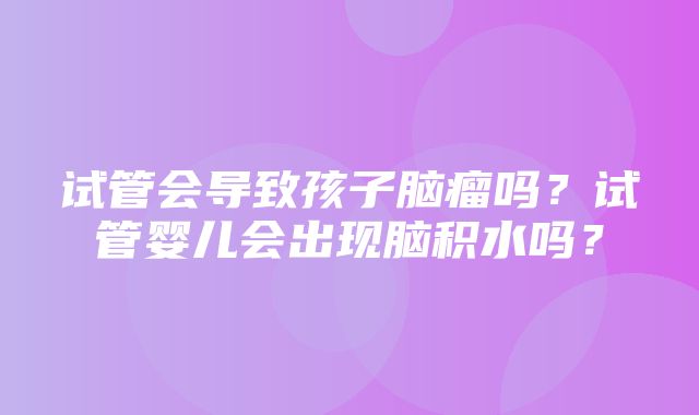 试管会导致孩子脑瘤吗？试管婴儿会出现脑积水吗？