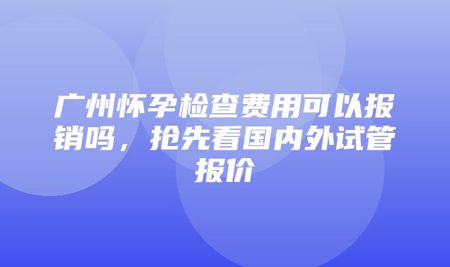 广州怀孕检查费用可以报销吗，抢先看国内外试管报价