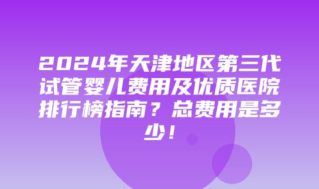 2024年天津地区第三代试管婴儿费用及优质医院排行榜指南？总费用是多少！