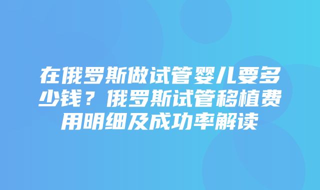 在俄罗斯做试管婴儿要多少钱？俄罗斯试管移植费用明细及成功率解读