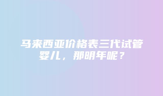 马来西亚价格表三代试管婴儿，那明年呢？