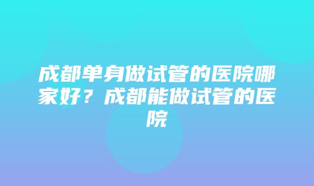 成都单身做试管的医院哪家好？成都能做试管的医院