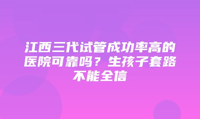 江西三代试管成功率高的医院可靠吗？生孩子套路不能全信