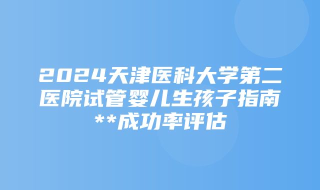 2024天津医科大学第二医院试管婴儿生孩子指南**成功率评估