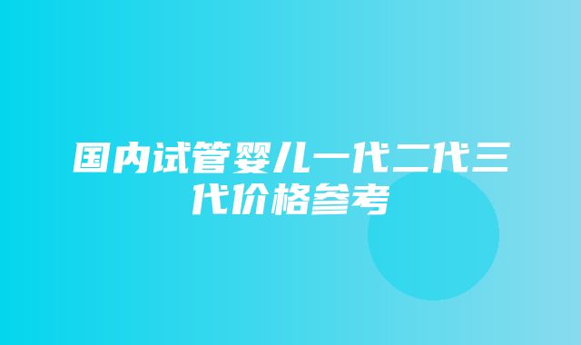 国内试管婴儿一代二代三代价格参考