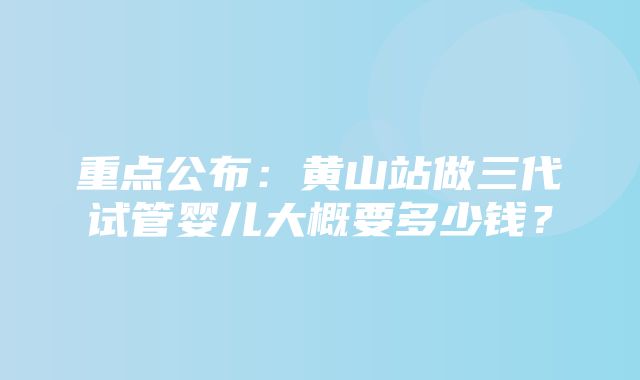 重点公布：黄山站做三代试管婴儿大概要多少钱？