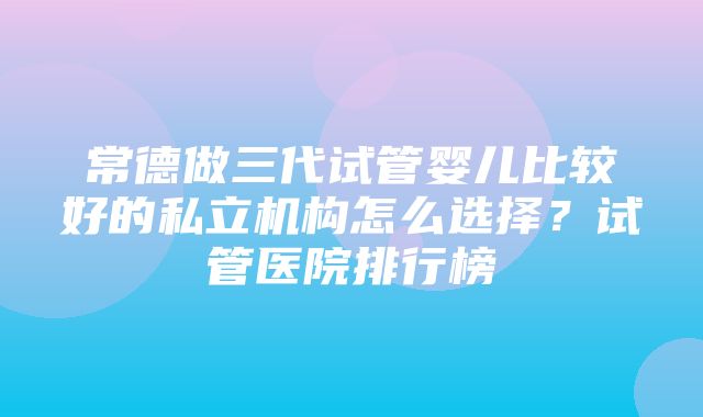 常德做三代试管婴儿比较好的私立机构怎么选择？试管医院排行榜