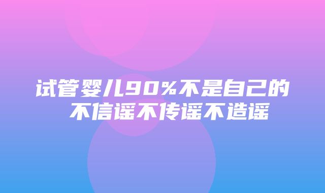 试管婴儿90%不是自己的 不信谣不传谣不造谣