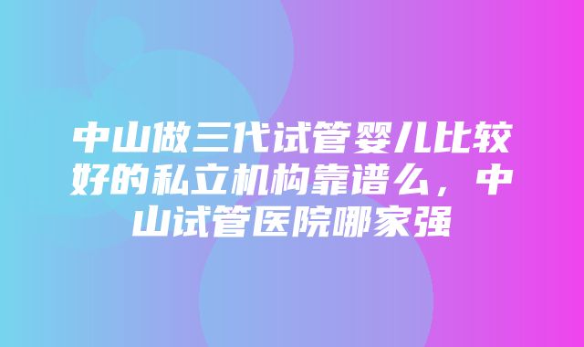 中山做三代试管婴儿比较好的私立机构靠谱么，中山试管医院哪家强