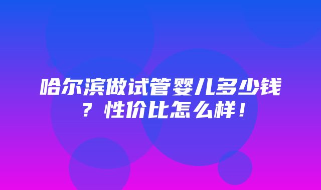 哈尔滨做试管婴儿多少钱？性价比怎么样！