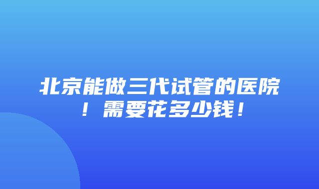 北京能做三代试管的医院！需要花多少钱！