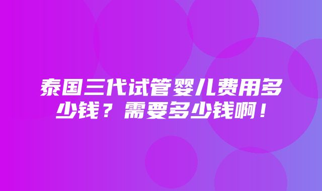 泰国三代试管婴儿费用多少钱？需要多少钱啊！