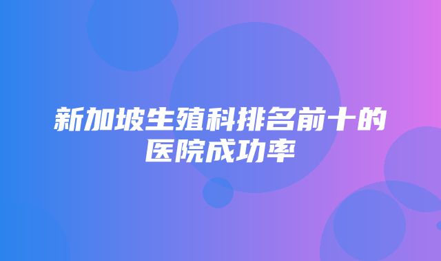 新加坡生殖科排名前十的医院成功率