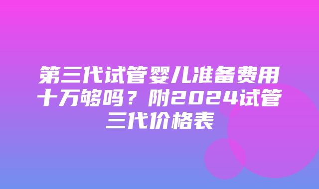 第三代试管婴儿准备费用十万够吗？附2024试管三代价格表