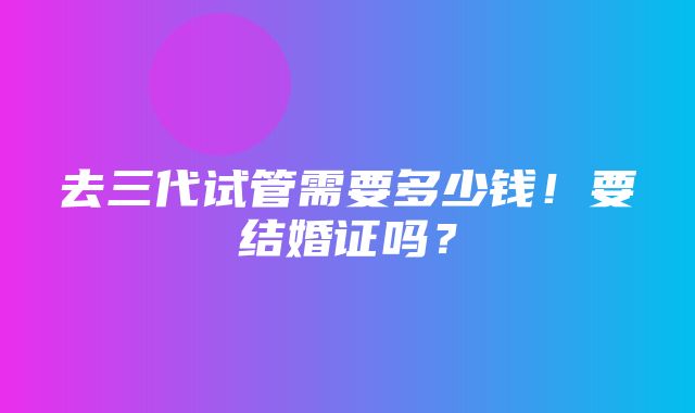 去三代试管需要多少钱！要结婚证吗？