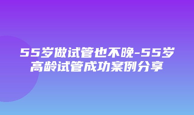 55岁做试管也不晚-55岁高龄试管成功案例分享