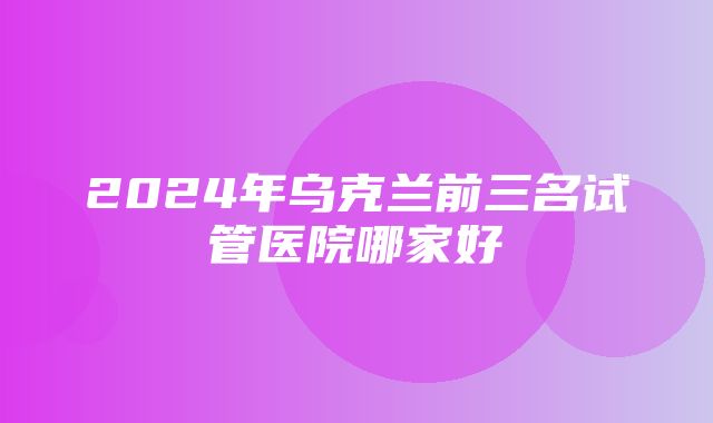 2024年乌克兰前三名试管医院哪家好