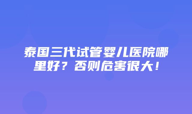 泰国三代试管婴儿医院哪里好？否则危害很大！