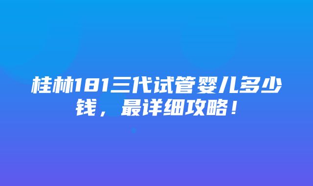 桂林181三代试管婴儿多少钱，最详细攻略！