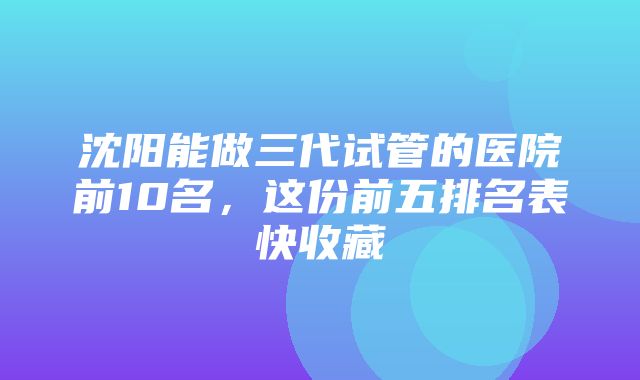 沈阳能做三代试管的医院前10名，这份前五排名表快收藏