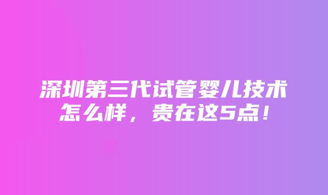 深圳第三代试管婴儿技术怎么样，贵在这5点！