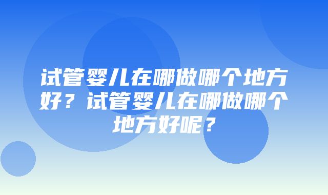 试管婴儿在哪做哪个地方好？试管婴儿在哪做哪个地方好呢？