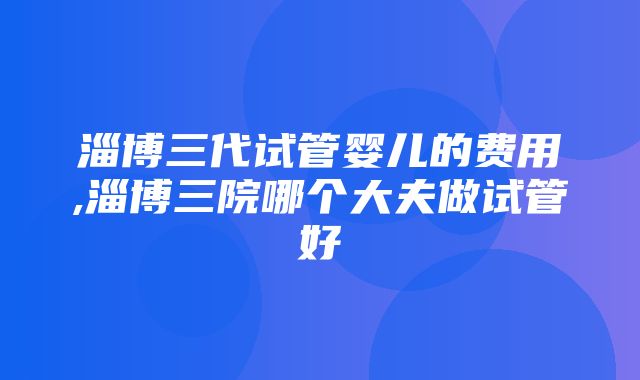 淄博三代试管婴儿的费用,淄博三院哪个大夫做试管好