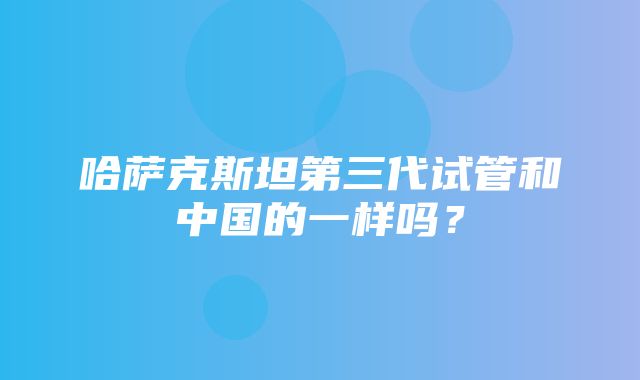 哈萨克斯坦第三代试管和中国的一样吗？