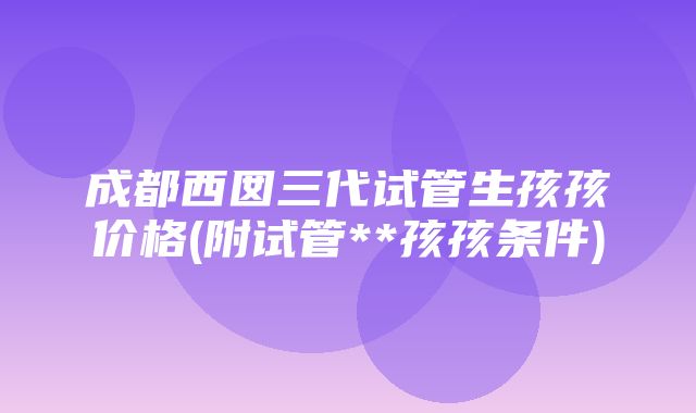 成都西囡三代试管生孩孩价格(附试管**孩孩条件)