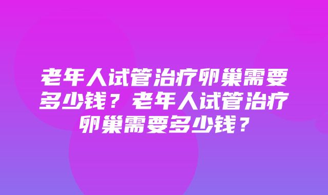 老年人试管治疗卵巢需要多少钱？老年人试管治疗卵巢需要多少钱？