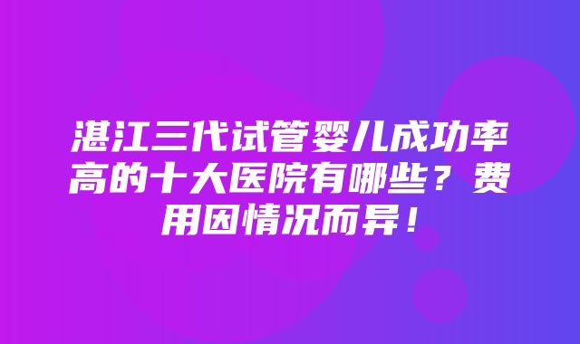 湛江三代试管婴儿成功率高的十大医院有哪些？费用因情况而异！